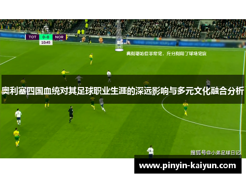 奥利塞四国血统对其足球职业生涯的深远影响与多元文化融合分析