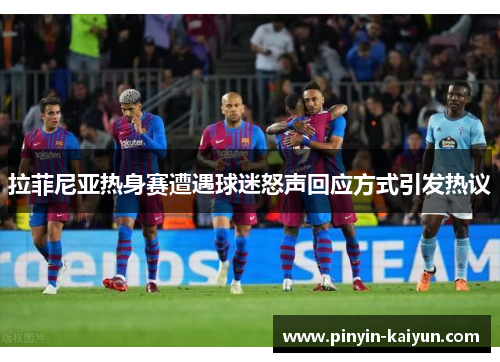 拉菲尼亚热身赛遭遇球迷怒声回应方式引发热议 拉菲尼亚热身赛遭遇球迷怒声回应方式引发热议