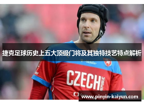 捷克足球历史上五大顶级门将及其独特技艺特点解析