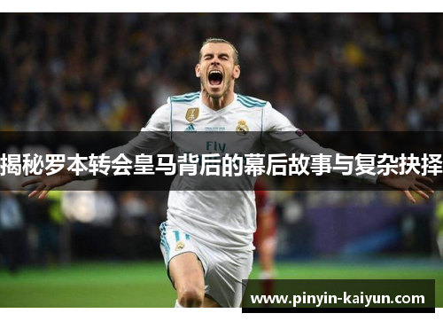 揭秘罗本转会皇马背后的幕后故事与复杂抉择