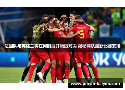 法国队与英格兰将在何时展开激烈对决 揭秘两队最新比赛安排