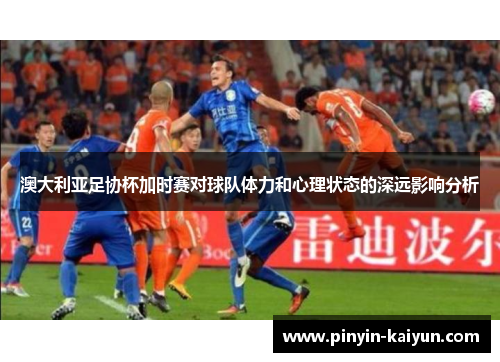 澳大利亚足协杯加时赛对球队体力和心理状态的深远影响分析