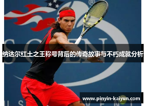 纳达尔红土之王称号背后的传奇故事与不朽成就分析 纳达尔红土之王称号背后的传奇故事与不朽成就分析