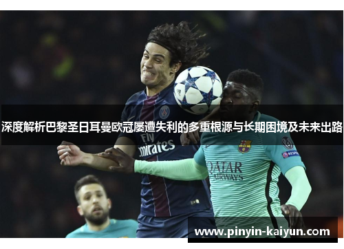 深度解析巴黎圣日耳曼欧冠屡遭失利的多重根源与长期困境及未来出路