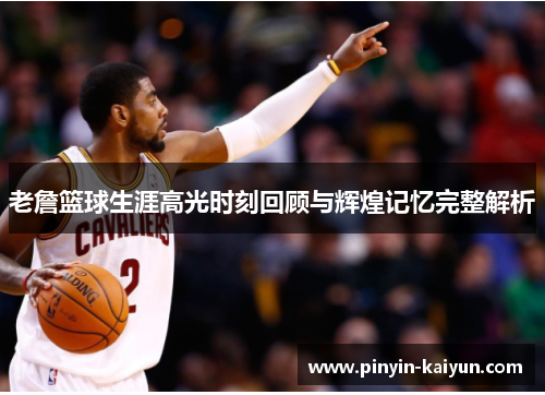 老詹篮球生涯高光时刻回顾与辉煌记忆完整解析 老詹篮球生涯高光时刻回顾与辉煌记忆完整解析