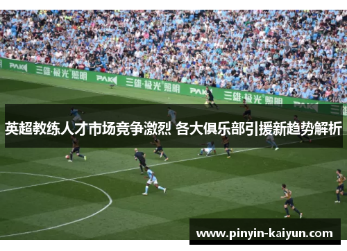 英超教练人才市场竞争激烈 各大俱乐部引援新趋势解析