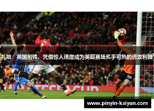 扎哈:英国前锋,凭借惊人速度成为英超赛场炙手可热的进攻利器 扎哈:英国前锋,凭借惊人速度成为英超赛场炙手可热的进攻利器