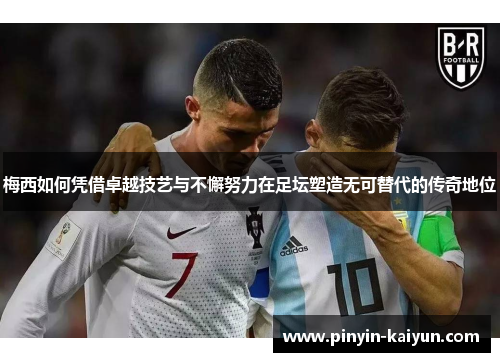 梅西如何凭借卓越技艺与不懈努力在足坛塑造无可替代的传奇地位