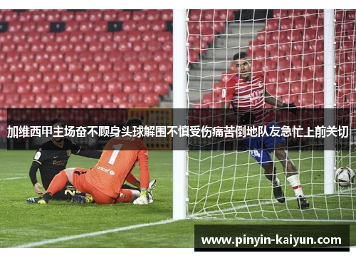 加维西甲主场奋不顾身头球解围不慎受伤痛苦倒地队友急忙上前关切