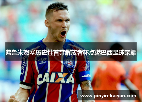 弗鲁米嫩塞历史性首夺解放者杯点燃巴西足球荣耀