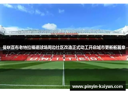 曼联宣布老特拉福德球场周边社区改造正式动工开启城市更新新篇章