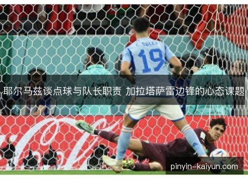 耶尔马兹谈点球与队长职责 加拉塔萨雷边锋的心态课题
